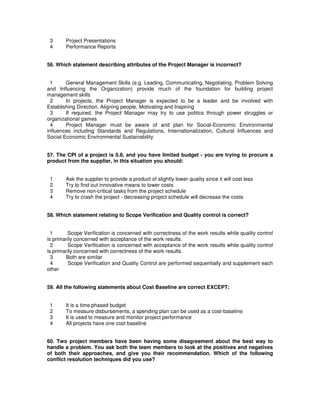 3 Project Presentations
4 Performance Reports
56. Which statement describing attributes of the Project Manager is incorrect?
1 General Management Skills (e.g. Leading, Communicating, Negotiating, Problem Solving
and Influencing the Organization) provide much of the foundation for building project
management skills
2 In projects, the Project Manager is expected to be a leader and be involved with
Establishing Direction, Aligning people, Motivating and Inspiring
3 If required, the Project Manager may try to use politics through power struggles or
organizational games
4 Project Manager must be aware of and plan for Social-Economic Environmental
influences including Standards and Regulations, Internationalization, Cultural Influences and
Social-Economic Environmental Sustainability
57. The CPI of a project is 0.8, and you have limited budget - you are trying to procure a
product from the supplier, in this situation you should:
1 Ask the supplier to provide a product of slightly lower quality since it will cost less
2 Try to find out innovative means to lower costs
3 Remove non-critical tasks from the project schedule
4 Try to crash the project - decreasing project schedule will decrease the costs
58. Which statement relating to Scope Verification and Quality control is correct?
1 Scope Verification is concerned with correctness of the work results while quality control
is primarily concerned with acceptance of the work results.
2 Scope Verification is concerned with acceptance of the work results while quality control
is primarily concerned with correctness of the work results.
3 Both are similar
4 Scope Verification and Quality Control are performed sequentially and supplement each
other
59. All the following statements about Cost Baseline are correct EXCEPT:
1 It is a time phased budget
2 To measure disbursements, a spending plan can be used as a cost-baseline
3 It is used to measure and monitor project performance
4 All projects have one cost baseline
60. Two project members have been having some disagreement about the best way to
handle a problem. You ask both the team members to look at the positives and negatives
of both their approaches, and give you their recommendation. Which of the following
conflict resolution techniques did you use?
 