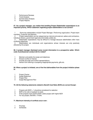 1 Performance Reviews
2 Trend Analysis
3 Earned Value Analysis
4 Project Reports
67. As a project manager, you realize that handling Project Stakeholder expectations is an
important priority. Which statement regarding project stakeholders is not correct?
1 Some key stakeholders include Project Manager, Performing organization, Project team
members, Customer and Sponsor.
2 Project stakeholders can be categorized as internal and external, sellers and contractors,
individual citizens, government agencies and media outlets etc.
3 Stakeholder expectations may be difficult to manage because stakeholders often have
conflicting objectives.
4 Stakeholders are individuals and organizations whose interests are only positively
affected by the project.
68. A project manager disclosed some crucial information to a prospective seller. Which
code of professional conduct did he violate?
1 Maintain and satisfy the scope and objectives
2 Prevent conflict of interest
3 Provide accurate and truthful representations
4 Refrain from offering or accepting inappropriate payments, gifts etc.
69. When a project is initiated, one of the first deliverables from the project initiation phase
is:
1 Project Charter
2 Scope Statement
3 Project Plan
4 Scope Management Plan
70. All the following statements related to Benefit Cost Ratio (BCR) are correct Except:
1 Projects with BCR > 1 should be considered for selection
2 BCR is the ratio of payback to costs
3 If two projects have positive BCR, select project with higher BCR
4 For any project, Benefits = Profits
71. Maximum intensity of conflicts occur over:
1 Priorities
2 Schedules
 