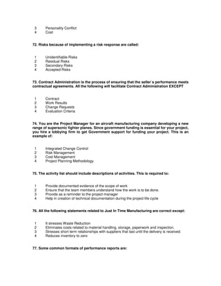 3 Personality Conflict
4 Cost
72. Risks because of implementing a risk response are called:
1 Unidentifiable Risks
2 Residual Risks
3 Secondary Risks
4 Accepted Risks
73. Contract Administration is the process of ensuring that the seller`s performance meets
contractual agreements. All the following will facilitate Contract Administration EXCEPT
1 Contract
2 Work Results
3 Change Requests
4 Evaluation Criteria
74. You are the Project Manager for an aircraft manufacturing company developing a new
range of supersonic fighter planes. Since government funding is essential for your project,
you hire a lobbying firm to get Government support for funding your project. This is an
example of:
1 Integrated Change Control
2 Risk Management
3 Cost Management
4 Project Planning Methodology
75. The activity list should include descriptions of activities. This is required to:
1 Provide documented evidence of the scope of work
2 Ensure that the team members understand how the work is to be done.
3 Provide as a reminder to the project manager
4 Help in creation of technical documentation during the project life cycle
76. All the following statements related to Just In Time Manufacturing are correct except:
1 It stresses Waste Reduction
2 Eliminates costs related to material handling, storage, paperwork and inspection.
3 Stresses short term relationships with suppliers that last until the delivery is received.
4 Reduces inventory to zero
77. Some common formats of performance reports are:
 