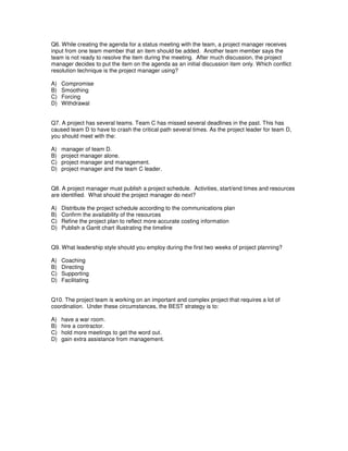 Q6. While creating the agenda for a status meeting with the team, a project manager receives
input from one team member that an item should be added. Another team member says the
team is not ready to resolve the item during the meeting. After much discussion, the project
manager decides to put the item on the agenda as an initial discussion item only. Which conflict
resolution technique is the project manager using?
A) Compromise
B) Smoothing
C) Forcing
D) Withdrawal
Q7. A project has several teams. Team C has missed several deadlines in the past. This has
caused team D to have to crash the critical path several times. As the project leader for team D,
you should meet with the:
A) manager of team D.
B) project manager alone.
C) project manager and management.
D) project manager and the team C leader.
Q8. A project manager must publish a project schedule. Activities, start/end times and resources
are identified. What should the project manager do next?
A) Distribute the project schedule according to the communications plan
B) Confirm the availability of the resources
C) Refine the project plan to reflect more accurate costing information
D) Publish a Gantt chart illustrating the timeline
Q9. What leadership style should you employ during the first two weeks of project planning?
A) Coaching
B) Directing
C) Supporting
D) Facilitating
Q10. The project team is working on an important and complex project that requires a lot of
coordination. Under these circumstances, the BEST strategy is to:
A) have a war room.
B) hire a contractor.
C) hold more meetings to get the word out.
D) gain extra assistance from management.
 