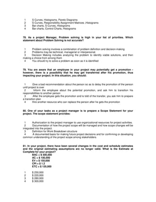 1 S Curves, Histograms, Pareto Diagrams
2 S Curves, Responsibility Assignment Matrices ,Histograms
3 Bar charts, S Curves, Histograms
4 Bar charts, Control Charts, Histograms
78. As a project Manager, Problem solving is high in your list of priorities. Which
statement about Problem Solving is not accurate?
1 Problem solving involves a combination of problem definition and decision-making
2 Problems may be technical, managerial or interpersonal.
3 Decision Making includes analyzing the problem to identify viable solutions, and then
making a choice from among them
4 You should try to solve a problem as soon as it is identified
79. You are aware that an employee in your project may potentially get a promotion -
however, there is a possibility that he may get transferred after his promotion, thus
impacting your project. In this situation, you should:
1 Give a bad recommendation about the person so as to delay the promotion of the person
until project is over
2 Inform the employee about the potential promotion, and ask him to transition his
responsibilities to another person
3 After the employee gets the promotion and is told of the transfer, you ask him to prepare
a transition plan
4 Hire another resource who can replace the person after he gets the promotion
80. One of your tasks as a project manager is to prepare a Scope Statement for your
project. The scope statement provides:
1 Authorization to the project manager to use organizational resources for project activities.
2 Documentation of how the project scope will be managed and how scope changes will be
integrated into the project.
3 Definition for Work Breakdown structure
4 A documented basis for making future project decisions and for confirming or developing
common understanding of the project scope among stakeholders.
81. In your project, there have been several changes in the cost and schedule estimates
and the original estimating assumptions are no longer valid. What is the Estimate at
Complete for your project?
BAC = $ 300,000
AC = $ 100,000
EV = $ 150,000
CPI = $ 1.2
ETC = $ 120,000
1 $ 250,000
2 $ 220,000
3 $ 280,000
4 $ 300,000
 