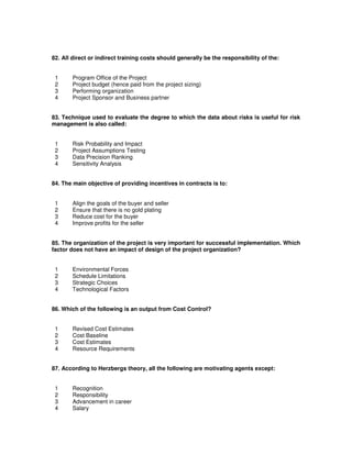 82. All direct or indirect training costs should generally be the responsibility of the:
1 Program Office of the Project
2 Project budget (hence paid from the project sizing)
3 Performing organization
4 Project Sponsor and Business partner
83. Technique used to evaluate the degree to which the data about risks is useful for risk
management is also called:
1 Risk Probability and Impact
2 Project Assumptions Testing
3 Data Precision Ranking
4 Sensitivity Analysis
84. The main objective of providing incentives in contracts is to:
1 Align the goals of the buyer and seller
2 Ensure that there is no gold plating
3 Reduce cost for the buyer
4 Improve profits for the seller
85. The organization of the project is very important for successful implementation. Which
factor does not have an impact of design of the project organization?
1 Environmental Forces
2 Schedule Limitations
3 Strategic Choices
4 Technological Factors
86. Which of the following is an output from Cost Control?
1 Revised Cost Estimates
2 Cost Baseline
3 Cost Estimates
4 Resource Requirements
87. According to Herzbergs theory, all the following are motivating agents except:
1 Recognition
2 Responsibility
3 Advancement in career
4 Salary
 