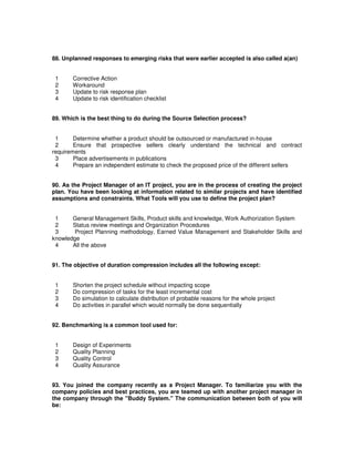 88. Unplanned responses to emerging risks that were earlier accepted is also called a(an)
1 Corrective Action
2 Workaround
3 Update to risk response plan
4 Update to risk identification checklist
89. Which is the best thing to do during the Source Selection process?
1 Determine whether a product should be outsourced or manufactured in-house
2 Ensure that prospective sellers clearly understand the technical and contract
requirements
3 Place advertisements in publications
4 Prepare an independent estimate to check the proposed price of the different sellers
90. As the Project Manager of an IT project, you are in the process of creating the project
plan. You have been looking at information related to similar projects and have identified
assumptions and constraints. What Tools will you use to define the project plan?
1 General Management Skills, Product skills and knowledge, Work Authorization System
2 Status review meetings and Organization Procedures
3 Project Planning methodology, Earned Value Management and Stakeholder Skills and
knowledge
4 All the above
91. The objective of duration compression includes all the following except:
1 Shorten the project schedule without impacting scope
2 Do compression of tasks for the least incremental cost
3 Do simulation to calculate distribution of probable reasons for the whole project
4 Do activities in parallel which would normally be done sequentially
92. Benchmarking is a common tool used for:
1 Design of Experiments
2 Quality Planning
3 Quality Control
4 Quality Assurance
93. You joined the company recently as a Project Manager. To familiarize you with the
company policies and best practices, you are teamed up with another project manager in
the company through the "Buddy System." The communication between both of you will
be:
 