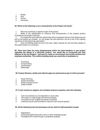1 Written
2 Oral
3 Formal
4 Horizontal
94. Which of the following is not a characteristic of the Project Life Cycle?
1 Risk and uncertainty is highest at start of the project.
2 Ability of the stakeholders to influence final characteristics of the projects product
increases as the project continues.
3 The project life cycle definition determines which transitional actions at the beginning and
end of the project are included - so, the project life cycle definition can be a link to the ongoing
operations of the performing organization.
4 Cost and staffing levels are low at the start, higher towards the end and drop rapidly as
the project draws to a conclusion.
95. There have been too many disagreements within two team-members in your project
regarding the design of a particular product. You would like to incorporate the best
features of the two designs - and want to create an environment that avoids conflicts and
emphasis similarities. The conflict-handling mode you would like to emphasize is:
1. Smoothing
2. Compromising
3. Confrontation
4. Withdrawal
96. Product Reviews, Audits and walk-throughs are performed as part of which process?
1. Scope Planning
2. Scope Verification
3. Scope Change Control
4. Scope Initiation
97. If cost variance is negative, but schedule variance is positive, then this indicates:
1. Cost and schedule are not dependent on each other
2. The project is under budget and behind schedule
3. The project is over budget and ahead of schedule
4. Crashing may be recommended to make the cost variance positive
98. All the following tools and techniques can be used for staff acquisition except:
1. Negotiations
2. Contractual agreements with unions or other employee groups
3. Preassignment of staff through a competitive proposal
 