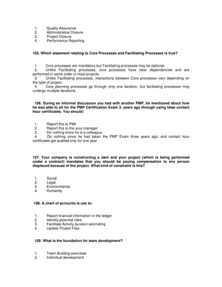 1. Quality Assurance
2. Administrative Closure
3. Project Closure
4. Performance Reporting
105. Which statement relating to Core Processes and Facilitating Processes is true?
1. Core processes are mandatory but Facilitating processes may be optional.
2. Unlike Facilitating processes, core processes have clear dependencies and are
performed in same order in most projects.
3. Unlike Facilitating processes, interactions between Core processes vary depending on
the type of project.
4. Core planning processes go through only one iteration, but facilitating processes may
undergo multiple iterations.
106. During an informal discussion you had with another PMP, he mentioned about how
he was able to sit for the PMP Certification Exam 3. years ago through using false contact
hour certificates. You should:
1. Report this to PMI
2. Report this to the your manager
3. Do nothing since he is a colleague
4. Do nothing since he had taken the PMP Exam three years ago, and contact hour
certificates get audited only for one year
107. Your company is constructing a dam and your project (which is being performed
under a contract) mandates that you should be paying compensation to any person
displaced because of the project. What kind of constraint is this?
1. Social
2. Legal
3. Environmental
4. Humanity
108. A chart of accounts is use to:
1. Report financial information in the ledger
2. Identify potential risks
3. Facilitate Activity duration estimating
4. Update Project Files
109. What is the foundation for team development?
1. Team Building exercises
2. Individual development
 