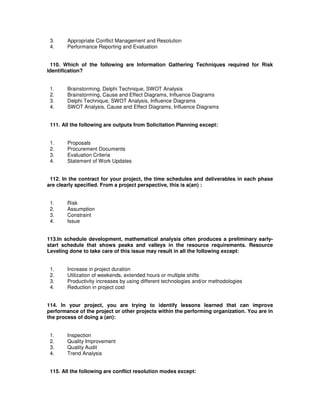 3. Appropriate Conflict Management and Resolution
4. Performance Reporting and Evaluation
110. Which of the following are Information Gathering Techniques required for Risk
Identification?
1. Brainstorming, Delphi Technique, SWOT Analysis
2. Brainstorming, Cause and Effect Diagrams, Influence Diagrams
3. Delphi Technique, SWOT Analysis, Influence Diagrams
4. SWOT Analysis, Cause and Effect Diagrams, Influence Diagrams
111. All the following are outputs from Solicitation Planning except:
1. Proposals
2. Procurement Documents
3. Evaluation Criteria
4. Statement of Work Updates
112. In the contract for your project, the time schedules and deliverables in each phase
are clearly specified. From a project perspective, this is a(an) :
1. Risk
2. Assumption
3. Constraint
4. Issue
113.In schedule development, mathematical analysis often produces a preliminary early-
start schedule that shows peaks and valleys in the resource requirements. Resource
Leveling done to take care of this issue may result in all the following except:
1. Increase in project duration
2. Utilization of weekends, extended hours or multiple shifts
3. Productivity increases by using different technologies and/or methodologies
4. Reduction in project cost
114. In your project, you are trying to identify lessons learned that can improve
performance of the project or other projects within the performing organization. You are in
the process of doing a (an):
1. Inspection
2. Quality Improvement
3. Quality Audit
4. Trend Analysis
115. All the following are conflict resolution modes except:
 