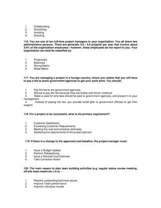 1. Collaborating
2. Smoothing
3. Avoiding
4. Directing
116. You are one of ten full-time project managers in your organization. You all share two
administrative persons. There are generally 3.0 - 4.0 projects per year that involve about
3.0% of the organization employees - however, these employees do not report to you. Your
organization can best be classified as:
1. Projectized
2. Balanced
3. Strong Matrix
4. Weak Matrix
117. You are managing a project in a foreign country, where you realize that you will have
to pay a fee to some government agencies to get your work done. You should:
1. Pay the fee to the government agencies
2. Refuse to pay the fee because they are bribes and hence unethical
3. Make a case for why fees should be paid to government agencies, and present it to your
management
4. Instead of paying the fee, you provide small gifts to government officials to get their
support
118. For a project to be successful, what is the primary requirement?
1. Customer Satisfaction
2. Exceeding Customer Requirements
3. Meeting the cost and schedule estimates
4. Satisfying the requirements of the project sponsor
119. If there is a change to the approved cost baseline, the project manager must:
1. Issue a Budget Update
2. Perform Rebaselining
3. Issue a Revised Cost Estimate
4. Take Corrective Action
120. The main reason to plan team building activities (e.g. regular status review meeting,
off-site team meets etc.) is to :
1. Resolve outstanding technical issues
2. Improve Team performance
3. Improve individual morale
 