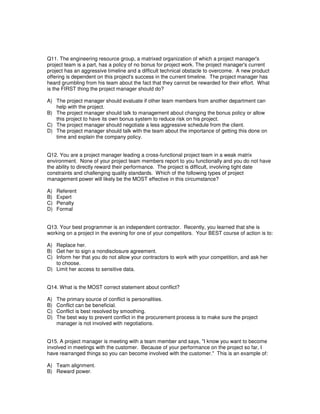 Q11. The engineering resource group, a matrixed organization of which a project manager's
project team is a part, has a policy of no bonus for project work. The project manager's current
project has an aggressive timeline and a difficult technical obstacle to overcome. A new product
offering is dependent on this project's success in the current timeline. The project manager has
heard grumbling from his team about the fact that they cannot be rewarded for their effort. What
is the FIRST thing the project manager should do?
A) The project manager should evaluate if other team members from another department can
help with the project.
B) The project manager should talk to management about changing the bonus policy or allow
this project to have its own bonus system to reduce risk on his project.
C) The project manager should negotiate a less aggressive schedule from the client.
D) The project manager should talk with the team about the importance of getting this done on
time and explain the company policy.
Q12. You are a project manager leading a cross-functional project team in a weak matrix
environment. None of your project team members report to you functionally and you do not have
the ability to directly reward their performance. The project is difficult, involving tight date
constraints and challenging quality standards. Which of the following types of project
management power will likely be the MOST effective in this circumstance?
A) Referent
B) Expert
C) Penalty
D) Formal
Q13. Your best programmer is an independent contractor. Recently, you learned that she is
working on a project in the evening for one of your competitors. Your BEST course of action is to:
A) Replace her.
B) Get her to sign a nondisclosure agreement.
C) Inform her that you do not allow your contractors to work with your competition, and ask her
to choose.
D) Limit her access to sensitive data.
Q14. What is the MOST correct statement about conflict?
A) The primary source of conflict is personalities.
B) Conflict can be beneficial.
C) Conflict is best resolved by smoothing.
D) The best way to prevent conflict in the procurement process is to make sure the project
manager is not involved with negotiations.
Q15. A project manager is meeting with a team member and says, "I know you want to become
involved in meetings with the customer. Because of your performance on the project so far, I
have rearranged things so you can become involved with the customer." This is an example of:
A) Team alignment.
B) Reward power.
 