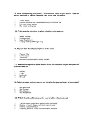 128. While implementing your project, a team member brings to your notice, a risk that
was not mentioned in the Risk Response Plan. In this case, you should:
1. Accept the risk
2. Perform Additional Risk Response Planning to control the risk
3. Inform the project sponsor
4. Use project contingency
129. Projects can be authorized for all the following reasons except:
1. Market Demand
2. Business Need
3. Legal Requirement
4. Keeping the Project Manager busy
130. Physical Work Actually accomplished is also called
1. Planned Value
2. Earned Value
3. Actual Cost
4. Budgeted Cost for Work Scheduled (BCWS)
131. All the following refer to power derived by the position of the Project Manager in the
organization except:
1. Penalty
2. Expert
3. Legitimate
4. Reward
132. Reducing scope, adding resources and using familiar approaches are all examples of:
1. Risk Avoidance
2. Risk Transfer
3. Risk Mitigation
4. Risk Acceptance
133. A Work Breakdown Structure can be used for all the following except:
1. Tracking project performance against cost and schedule
2. Creating a network diagram, with task dependencies
3. Creating a project schedule
4. Assigning resources to work on different work elements
 