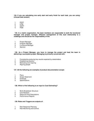 134. If you are calculating one early start and early finish for each task, you are using:
(choose best answer)
1. PERT
2. CPM
3. GERT
4. PDM
135. In a matrix organization, the team members are responsible to both the functional
manager and project manager. Effective management of this dual relationship is a
challenge and should be the responsibility of the:
1. Project Manager
2. Program Manager
3. Functional Manager
4. Sponsor
136. As a Project Manager, you have to manage the project and lead the team in
delivering a successful project. Managing is primarily concerned with:
1. Consistently producing key results expected by stakeholders
2. Establishing direction
3. Motivating and inspiring
4. Aligning people
137. All the following are examples of product documentation except:
1. Plans
2. Scope Statement
3. Drawings
4. Specifications
138. Which of the following is an input to Cost Estimating?
1. Work Breakdown Structure
2. Cost Baseline
3. Resource Pool Descriptions
4. Performance Reports
139. Risks and Triggers are outputs of:
1. Risk Response Planning
2. Risk Monitoring and Control
 