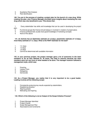 3. Qualitative Risk Analysis
4. Risk Identification
140. You are in the process of creating a project plan for the launch of a new drug. While
creating the plan, your Finance Manager provided some insights about marketing the new
drug which was very beneficial to you. This shows that:
1. Every stakeholder has skills and knowledge that can be used in developing the project
plan.
2. Functional groups like finance should always in involved in creation of project plans
3. Finance professionals usually have good knowledge of marketing concepts
4. None of the above
141. An Activity has an Optimistic estimate of 1.0 days, pessimistic estimate of 1.6 days,
most likely estimate of 1.3. days. What is the PERT Estimate for the task?
1. 1.3. days
2. 1.0 days
3. 1.6 days
4. Cannot be determined with available information
142. In your previous project, the project manager gave a lot of autonomy to the team
members to do as they deemed fit. At times, this lead to anarchy because the team
members were not very sure of what needed to be done. The manager however followed a
management style, which was:
1. Directing
2. Laissez Faire
3. Delegating
4. Democratic
143. As a Project Manager, you realize that it is very important to be a good leader.
Leading involves all the following except:
1. Consistently producing key results expected by stakeholders.
2. Establishing direction
3. Aligning people
4. Motivating and Inspiring
144. Which of the following is not an Output of the Scope Initiation Process?
1. Project Manager Identified
2. Project Charter
3. Scope Management Plan
4. Assumptions and Constraints
 