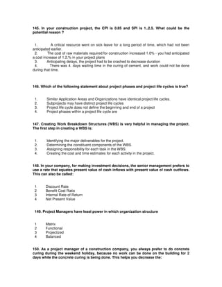145. In your construction project, the CPI is 0.85 and SPI is 1..2.5. What could be the
potential reason ?
1. A critical resource went on sick leave for a long period of time, which had not been
anticipated earlier.
2. The cost of raw materials required for construction increased 1.0% - you had anticipated
a cost increase of 1.2.% in your project plans
3. Anticipating delays, the project had to be crashed to decrease duration
4. There was 4. days waiting time in the curing of cement, and work could not be done
during that time.
146. Which of the following statement about project phases and project life cycles is true?
1. Similar Application Areas and Organizations have identical project life cycles.
2. Subprojects may have distinct project life cycles
3. Project life cycle does not define the beginning and end of a project
4. Project phases within a project life cycle are
147. Creating Work Breakdown Structures (WBS) is very helpful in managing the project.
The first step in creating a WBS is:
1. Identifying the major deliverables for the project.
2. Determining the constituent components of the WBS.
3. Assigning responsibility for each task in the WBS.
4. Creating the cost and time estimates for each activity in the project.
148. In your company, for making investment decisions, the senior management prefers to
use a rate that equates present value of cash inflows with present value of cash outflows.
This can also be called:
1 Discount Rate
2 Benefit Cost Ratio
3 Internal Rate of Return
4 Net Present Value
149. Project Managers have least power in which organization structure
1 Matrix
2 Functional
3 Projectized
4 Balanced
150. As a project manager of a construction company, you always prefer to do concrete
curing during the weekend holiday, because no work can be done on the building for 2
days while the concrete curing is being done. This helps you decrease the:
 