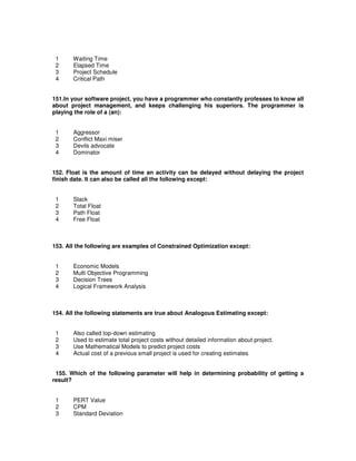 1 Waiting Time
2 Elapsed Time
3 Project Schedule
4 Critical Path
151.In your software project, you have a programmer who constantly professes to know all
about project management, and keeps challenging his superiors. The programmer is
playing the role of a (an):
1 Aggressor
2 Conflict Maxi miser
3 Devils advocate
4 Dominator
152. Float is the amount of time an activity can be delayed without delaying the project
finish date. It can also be called all the following except:
1 Slack
2 Total Float
3 Path Float
4 Free Float
153. All the following are examples of Constrained Optimization except:
1 Economic Models
2 Multi Objective Programming
3 Decision Trees
4 Logical Framework Analysis
154. All the following statements are true about Analogous Estimating except:
1 Also called top-down estimating
2 Used to estimate total project costs without detailed information about project.
3 Use Mathematical Models to predict project costs
4 Actual cost of a previous small project is used for creating estimates
155. Which of the following parameter will help in determining probability of getting a
result?
1 PERT Value
2 CPM
3 Standard Deviation
 