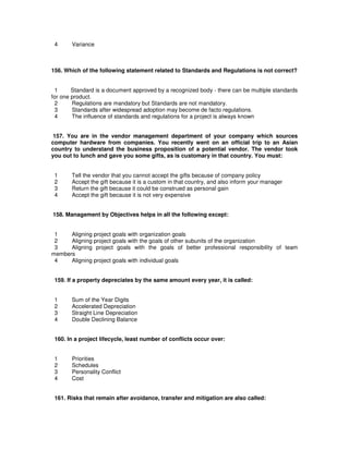 4 Variance
156. Which of the following statement related to Standards and Regulations is not correct?
1 Standard is a document approved by a recognized body - there can be multiple standards
for one product.
2 Regulations are mandatory but Standards are not mandatory.
3 Standards after widespread adoption may become de facto regulations.
4 The influence of standards and regulations for a project is always known
157. You are in the vendor management department of your company which sources
computer hardware from companies. You recently went on an official trip to an Asian
country to understand the business proposition of a potential vendor. The vendor took
you out to lunch and gave you some gifts, as is customary in that country. You must:
1 Tell the vendor that you cannot accept the gifts because of company policy
2 Accept the gift because it is a custom in that country, and also inform your manager
3 Return the gift because it could be construed as personal gain
4 Accept the gift because it is not very expensive
158. Management by Objectives helps in all the following except:
1 Aligning project goals with organization goals
2 Aligning project goals with the goals of other subunits of the organization
3 Aligning project goals with the goals of better professional responsibility of team
members
4 Aligning project goals with individual goals
159. If a property depreciates by the same amount every year, it is called:
1 Sum of the Year Digits
2 Accelerated Depreciation
3 Straight Line Depreciation
4 Double Declining Balance
160. In a project lifecycle, least number of conflicts occur over:
1 Priorities
2 Schedules
3 Personality Conflict
4 Cost
161. Risks that remain after avoidance, transfer and mitigation are also called:
 