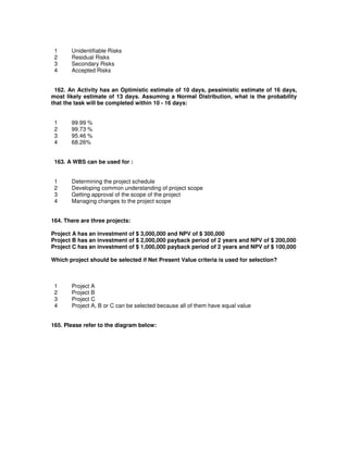 1 Unidentifiable Risks
2 Residual Risks
3 Secondary Risks
4 Accepted Risks
162. An Activity has an Optimistic estimate of 10 days, pessimistic estimate of 16 days,
most likely estimate of 13 days. Assuming a Normal Distribution, what is the probability
that the task will be completed within 10 - 16 days:
1 99.99 %
2 99.73 %
3 95.46 %
4 68.26%
163. A WBS can be used for :
1 Determining the project schedule
2 Developing common understanding of project scope
3 Getting approval of the scope of the project
4 Managing changes to the project scope
164. There are three projects:
Project A has an investment of $ 3,000,000 and NPV of $ 300,000
Project B has an investment of $ 2,000,000 payback period of 2 years and NPV of $ 200,000
Project C has an investment of $ 1,000,000 payback period of 2 years and NPV of $ 100,000
Which project should be selected if Net Present Value criteria is used for selection?
1 Project A
2 Project B
3 Project C
4 Project A, B or C can be selected because all of them have equal value
165. Please refer to the diagram below:
 