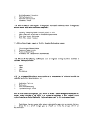 1 Activity Duration Estimating
2 Activity Sequencing
3 Schedule Development
4 Schedule Control
170. If the number of critical paths in the project increases, but the duration of the project
remains same, what is the impact on the project?
1 Crashing will be required to complete project on time.
2 Fast tracking will be required to complete project on time.
3 Risk of the project decreases
4 Risk of the project increases
171. All the following are inputs to Activity Duration Estimating except:
1 Constraints and Assumptions
2 Resource Requirements
3 Resource Capabilities
4 Mandatory and Discretionary Dependencies
172. Which of the following techniques uses a weighted average duration estimate to
calculate activity durations?
1 PERT
2 CPM
3 GERT
4 Simulations
173. The process of identifying which products or services can be procured outside the
project organization is done as part of:
1 Solicitation Planning
2 Solicitation
3 Procurement Planning
4 Contract Change Control
174. In your construction project, you decide to make a small change to the height of a
flyover. Small changes to the height of a flyover is mentioned in your change control
system is a change that will allow for "automatic approval." In this case, you should:
1 Submit your change request to the group responsible for approving or rejecting changes.
2 Since this is a small change, you go ahead and make the change without any
documentation
 