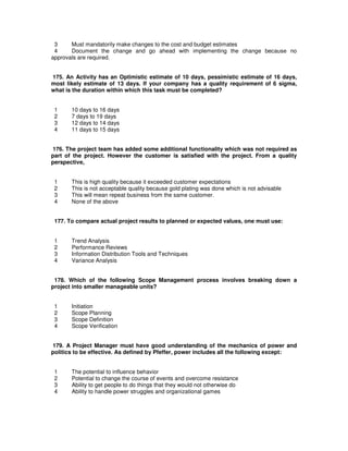 3 Must mandatorily make changes to the cost and budget estimates
4 Document the change and go ahead with implementing the change because no
approvals are required.
175. An Activity has an Optimistic estimate of 10 days, pessimistic estimate of 16 days,
most likely estimate of 13 days. If your company has a quality requirement of 6 sigma,
what is the duration within which this task must be completed?
1 10 days to 16 days
2 7 days to 19 days
3 12 days to 14 days
4 11 days to 15 days
176. The project team has added some additional functionality which was not required as
part of the project. However the customer is satisfied with the project. From a quality
perspective,
1 This is high quality because it exceeded customer expectations
2 This is not acceptable quality because gold plating was done which is not advisable
3 This will mean repeat business from the same customer.
4 None of the above
177. To compare actual project results to planned or expected values, one must use:
1 Trend Analysis
2 Performance Reviews
3 Information Distribution Tools and Techniques
4 Variance Analysis
178. Which of the following Scope Management process involves breaking down a
project into smaller manageable units?
1 Initiation
2 Scope Planning
3 Scope Definition
4 Scope Verification
179. A Project Manager must have good understanding of the mechanics of power and
politics to be effective. As defined by Pfeffer, power includes all the following except:
1 The potential to influence behavior
2 Potential to change the course of events and overcome resistance
3 Ability to get people to do things that they would not otherwise do
4 Ability to handle power struggles and organizational games
 