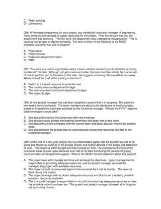 C) Team building.
D) Constraints.
Q16. While resource planning for your project, you visited the functional manager of engineering
many times but she refused to supply resources for the project. First, the excuse was that her
department was too busy. The next time, the department was undergoing reorganization. This is
causing your project to slip the schedule. The lack of which of the following is the MOST
probable reason for her lack of support?
A) Project plan
B) Project charter
C) Resource assignment matrix
D) WBS
Q17. You work in a matrix organization when a team member comes to you to admit he is having
trouble with his task. Although not yet in serious trouble, the team member admits he is uncertain
of how to perform part of the work on the task. He suggests a training class available next week.
Where should the cost of the training come from?
A) Switch to a trained resource to avoid the cost
B) The human resource department budget
C) The team member's functional department budget
D) The project budget
Q18. A new project manager has just been assigned a project that is in progress. The project is
two weeks behind schedule. The team members are about to be distributed to another project
based on original time estimates provided by the functional manager. What is the FIRST step the
project manager should take?
A) She should first revise the Gantt chart with new timelines.
B) She should initially contact the steering committee and begin with a new team.
C) She should first show sympathy with the current team and delay decision making for another
week.
D) She should check the project plan for contingencies concerning resources and talk to the
functional manager.
Q19. At the end of a two-year project, the key stakeholders agree that the project has met all its
goals and objectives outlined in the project charter and further defined in the scope and statement
of work. The project is within budget and has finished on time. The management of one of the
functional areas is quite upset because over half of his staff quit during the project citing long
hours and lack of management support. What is the MOST correct statement about this project?
A) The project was within budget and time and achieved its objectives. Upper management is
responsible for providing adequate resources, and the project manager successfully
managed the project with available resources.
B) The project should be measured against how successfully it met its charter. This was not
done during this project.
C) The project manager did not obtain adequate resources and did not set a realistic deadline
based on resources available.
D) The functional manager is responsible for his staff and obtaining adequate resources to meet
the schedule once it has been set. The project and project manager achieved all of its goals
set forth in the charter.
 