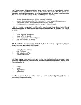 180. Your project is close to completion, when you are informed by the customer that they
would like to see an additional feature in the project. You realize that the feature was
discussed with the project sponsor in an earlier meeting, and he categorically mentioned
that he did not want this feature. What is the BEST course of action:
1 Add the feature because it will improve customer satisfaction
2 Add the feature because otherwise, the project will not be accepted by the customer
3 Talk with the sponsor about the benefits of having this feature
4 Deny the customer request, and ask him to open a change request.
181. As a project manager, you must formalize acceptance of the project scope and keep
the project focused on the business need that it was undertaken to address. This should
be done:
1 At the beginning of the project
2 At the end of the project
3 When required by the Business Sponsor
4 After each phase of the project
182. Quantitative assessment(s) of the likely costs of the resources required to complete
project activities is(are) also referred to as:
1 Activity Duration Estimates
2 Cost Estimates
3 Cost Management Plan
4 Bottom up Estimating
183. As a project nears completion, you notice that the functional managers are more
interested in trying to find a new position, rather than concentrating on their project work.
Their motivation is:
1 Safety
2 Social
3 Physiological
4 Self-esteem
184. Please refer to this Decision Tree which shows the analysis of profit/loss for the two
alternatives (i.e. to build or buy).
 
