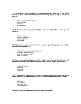 191. Your goal as a project manager is to manage stakeholders to the best of your ability.
However, if there are conflicts among stakeholders, they should usually be resolved in
favor of :
1 Business Partner/Project Sponsor
2 Team Members
3 Customer
4 All Stakeholders
192. To determine the tangible and intangible costs and benefits of the project, you will
conduct a:
1 Product Analysis
2 Benefit/Cost Analysis
3 Expert Judgment
4 WBS review
193. A parametric modeling technique will be accurate in predicting project costs in all the
following conditions EXCEPT:
1 Historical information available is accurate
2 Parameters are quantifiable
3 The project is a small project
4 Model is Scalable
194. Your company has an agreement with the labor union that states that workers will
not be asked to work more than 45 hours every week. For your project, this becomes a:
1 Pre-defined criteria
2 Restriction
3 Assumption
4 Constraint
195. To manage risks in your project, and communicate with stakeholders, you use several
reports. Examples of some reports that could be used include all the following EXCEPT:
1 Issues Log
2 Risk Register
3 Action-item logs
4 Escalation Notices
196. All the following are true about contract negotiation except:
 