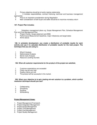 1 Primary objective should be to build a lasting relationship
2 It includes responsibilities, contract financing, technical and business management
approaches
3 Price is an important consideration during Negotiation
4 Main consideration of both buyer and seller should be to maximize monetary return
197. Project Plan includes:
1 Subsidiary management plans e.g. Scope Management Plan, Schedule Management
Plan and Cost Management Plan
2 Project Charter, Scope statement and WBS
3 Performance Measurement baselines, major milestones and target dates
4 All the above
198. In schedule development, you create a distribution of probable results for each
activity and use it to calculate distribution of probable results for the total project. The
technique that you are using is:
1 What-if Analysis
2 Mathematical Analysis
3 Monte Carlo Analysis
4 Resource Leveling heuristic
199. When all customer requirements for the product of the project are satisfied,
1 Customer expectations are exceeded
2 Costs may be very high
3 Quality criteria are met
4 The product will be successful in the market.
200. When your objective is to get a lasting win-win solution to a problem, which conflict
resolution technique should you use?
1 Collaborating
2 Smoothing
3 Avoiding
4 Withdrawing
Project Management Areas:
1. Project Management Framework
2. Project Integration Management
3. Project Scope Management
4. Project Time Management
5. Project Cost Management
6. Project Quality Management
 