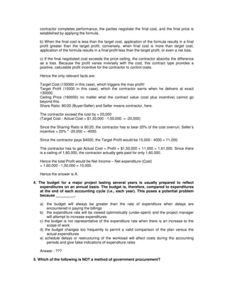 contractor completes performance, the parties negotiate the final cost, and the final price is
established by applying the formula.
b) When the final cost is less than the target cost, application of the formula results in a final
profit greater than the target profit; conversely, when final cost is more than target cost,
application of the formula results in a final profit less than the target profit, or even a net loss.
c) If the final negotiated cost exceeds the price ceiling, the contractor absorbs the difference
as a loss. Because the profit varies inversely with the cost, this contract type provides a
positive, calculable profit incentive for the contractor to control costs.
Hence the only relevant facts are:
Target Cost (130000 in this case), which triggers the max profit!
Target Profit (15000 in this case), which the contractor earns when he delivers at exact
130000.
Ceiling Price (160000) no matter what the contract value (cost plus incentive) cannot go
beyond this.
Share Ratio: 80/20 (Buyer/Seller) and Seller means contractor, here.
The contractor exceed the cost by = 20,000
(Target Cost - Actual Cost = $1,30,000 - 1,50,000. = -20,000)
Since the Sharing Ratio is 80:20, the contractor has to bear 20% of the cost overrun; Seller’s
incentive = 20% * -20,000 = -4000.
Since the contractor pays $4000, the Target Profit would be 15,000 - 4000 = 11,000.
The contractor has to get Actual Cost + Profit = $1,50,000 + 11,000 = 1,61,000. Since there
is a ceiling of 1,60,000, the contractor actually gets paid for only 1,60,000.
Hence the total Profit would be Net Income – Net expenditure (Cost)
= 1,60,000 - 1,50,000 = 10,000.
Hence the answer is A.
4. The budget for a major project lasting several years is usually prepared to reflect
expenditures on an annual basis. The budget is, therefore, compared to expenditures
at the end of each accounting cycle (i.e., each year). This poses a potential problem
because _________.
a) the budget will always be greater than the rate of expenditure when delays are
encountered in paying the billings
b) the expenditure rate will be viewed optimistically (under-spent) and the project manager
will attempt to increase expenditures
c) the budget is not representative of the expenditure rate when there is an increase to the
scope of work
d) the budget changes too frequently to permit a valid comparison of the plan versus the
actual expenditures
e) schedule delays or restructuring of the workload will affect costs during the accounting
periods and give false indications of expenditure rates
Answer : ???
5. Which of the following is NOT a method of government procurement?
 