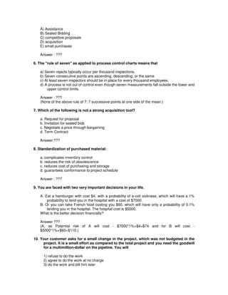 A) Assistance
B) Sealed Bidding
C) competitive proposals
D) acquisition
E) small purchases
Answer : ???
6. The "rule of seven" as applied to process control charts means that
a) Seven rejects typically occur per thousand inspections.
b) Seven consecutive points are ascending, descending, or the same.
c) At least seven inspectors should be in place for every thousand employees.
d) A process is not out of control even though seven measurements fall outside the lower and
upper control limits.
Answer : ???
(None of the above rule of 7: 7 successive points at one side of the mean.)
7. Which of the following is not a strong acquisition tool?
a. Request for proposal
b. Invitation for sealed bids
c. Negotiate a price through bargaining
d. Term Contract
Answer:???
8. Standardization of purchased material:
a. complicates inventory control
b. reduces the risk of obsolescence
c. reduces cost of purchasing and storage
d. guarantees conformance to project schedule
Answer : ???
9. You are faced with two very important decisions in your life.
A. Eat a hamburger with cost $4, with a probability of e-coli sickness, which will have a 1%
probability to land you in the hospital with a cost of $7000.
B. Or you can take French food costing you $60, which will have only a probability of 0.1%
landing you in the hospital. The hospital cost is $5000.
What is the better decision financially?
Answer ???
(A, as Potential risk of A will cost - $7000*1%+$4=$74 and for B will cost -
$5000*1%+$60=$110.)
10. Your customer asks for a small change in the project, which was not budgeted in the
project. It is a small effort as compared to the total project and you need the goodwill
for a multimillion-dollar on the pipeline. You will
1) refuse to do the work
2) agree to do the work at no charge
3) do the work and bill him later
 