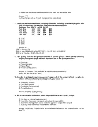 4) assess the cost and schedule impact and tell them you will decide later
Answer : ???
(A, Any changes will go through change control procedure.)
11. Using the situation below and assuming continued efficiency for work-in progress and
fixed price contract for task four. The estimate at completion is:
Budgeted Cost BCWS ACWP BCWP
Task One $5K $5K $6K $5K
Task Two $6K $6K $8K $4K
Task Three $4K $2K $1K $1K
Task Four $4K $0K $0K $0K
A. $19K
B. $21K
C. $26K
D. $29K
Answer : C
(BAC = 5+6+4=15K
EAC of task 1&2&3= AC +(BAC-EV)/CPI = 15+(15-10)/(10/15)=22.5K
EAC of all 4 tasks = 22.5K+4K = 26.5K)
12. The quality team for the project consists of several groups. Which of the following
project participants plays the most important role in the quality function?
a) Customer
b) Project Manager
c) Project Team
d) Vendors and suppliers
Answer : A (Answer: C As per PMBOK the ultimate responsibility of
quality lies with the project team)
13. In order to anticipate your management's approval of the amount of risk you plan to
take on with your chosen project approach, you would use
A) Probability analysis
B) The Delphi method
C) The Monte Carlo method
D) The utility theory
Answer : D (What is utility theory)
14. All of the following statements about the project charter are correct except:
A. It is often an internal legal document
B. It identifies the project manager's authority and responsibility
C. It identifies management and/or customer approved scope of the project
D. It usually does not identify cost and time estimates
Answer : D (Actually Project charter is created even before cost and time estimates can be
done??)
 