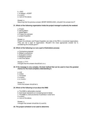 b. =EAC
c. Is always > ACWP
d. a and b
e. none of the above.
Answer: a
Assuming that the previous answer (BCWP=BCWS=EAC), shouldn't the answer be d?
21. Which of the following organization holds the project manager's authority the weakest
a. Project
b. Strong Matrix
c. Weak Matrix
d. Project Co-ordinator
e. project Expeditor
Answer: e.
Project Co-ordinator and Project Expeditor are roles of the PM in a functional organization.
They are not a type of organization. Wouldn't the most appropriate answer be C,
considering the choices given?
22. Which of the following is or are a part of Solicitation process
a. Contractors proposal
b. Bidder's conference
c. Evaluation Criteria
d. Weighting System
e. All of the above.
Answer: e ????.
I thought that the answer should be b or a.
23. If the message is very complex, the best method that can be used to have the greatest
chance for the most complete understanding is
a. oral
b. written
c. nonverbal
d. a and b
e. a, b and c
Answer: E.
I think the answer should be b.
24. Which of the following is true about the WBS
a. The WBS is deliverable oriented
b. Each level represents an increasing level of detail
c. The WBS is unstructured list of activities in chart form
d. a and b
e. none of the above.
Answer: a
I thought that answer should be d (a and b)
25. The project schedule is not used to determine
 