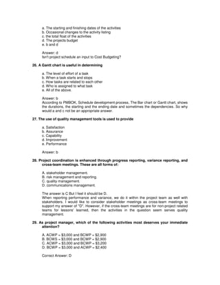 a. The starting and finishing dates of the activities
b. Occasional changes to the activity listing
c. the total float of the activities
d. The projects budget
e. b and d
Answer: d
Isn't project schedule an input to Cost Budgeting?
26. A Gantt chart is useful in determining
a. The level of effort of a task
b. When a task starts and stops
c. How tasks are related to each other
d. Who is assigned to what task
e. All of the above.
Answer: b
According to PMBOK, Schedule development process, The Bar chart or Gantt chart, shows
the durations, the starting and the ending date and sometimes the dependencies. So why
would a and c not be an appropriate answer.
27. The use of quality management tools is used to provide
a. Satisfaction
b. Assurance
c. Capability
d. Improvement
e. Performance
Answer: b
28. Project coordination is enhanced through progress reporting, variance reporting, and
cross-team meetings. These are all forms of:
A. stakeholder management.
B. risk management and reporting.
C. quality management.
D. communications management.
The answer is C But I feel it should be D.
When reporting performance and variance, we do it within the project team as well with
stakeholders. I would like to consider stakeholder meetings as cross-team meetings to
support my answer of "D". However, if the cross-team meetings are for non-project related
teams for lessons'learned, then the activities in the question seem serves quality
management.
29. As project manager, which of the following activities most deserves your immediate
attention?
A. ACWP = $3,000 and BCWP = $2,900
B. BCWS = $3,000 and BCWP = $2,900
C. ACWP = $3,000 and BCWP = $3,200
D. BCWP = $3,000 and ACWP = $2,400
Correct Answer: D
 
