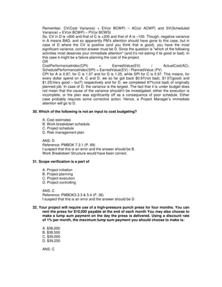 Remember, CV(Cost Variance) = EV(or BCWP) – AC(or ACWP) and SV(Scheduled
Variance) = EV(or BCWP) – PV(or BCWS)
So, CV in D is +600 and that of C is +200 and that of A is –100. Though, negative variance
in A means BAD, and so apparently PM’s attention should have gone to this case, but in
case of D where the CV is positive (and you think that is good), you have the most
significant variance, correct answer must be D. Since the question is "which of the following
activities most deserves your immediate attention" (and it’s not asking if its good or bad). In
this case it might be a failure planning the cost of the project.
OR
CostPerformanceIndex(CPI) = EarnedValue(EV) / ActualCost(AC),
SchedulePerformanceIndex(SPI) = EarnedValue(EV) / PlannedValue (PV)
CPI for A is 0.97, for C is 1.07 and for D is 1.25, while SPI for C is 0.97. This means, for
every dollar spend on A, C and D, we so far got back $0.97(not bad), $1.07(good) and
$1.25(Very good – but?) respectively and for D, we completed 97%(not bad) of originally
planned job. In case of D, the variance is the largest. The fact that it is under budget does
not mean that the cause of the variance shouldn't be investigated; either the execution is
incomplete, or the plan was significantly off as a consequence of poor schedule. Either
case probably requires some corrective action. Hence, a Project Manager’s immediate
attention will go to D.
30. Which of the following is not an input to cost budgeting?
A. Cost estimates
B. Work breakdown schedule
C. Project schedule
D. Risk management plan
ANS: D
Reference: PMBOK 7.3.1 (P. 89)
I suspect that this is an error and the answer should be B.
Work Breakdown Structure would have been correct.
31. Scope verification is a part of
A. Project initiation
B. Project planning
C. Project execution
D. Project controlling
ANS: C
Reference: PMBOK3.3.3 & 5.4 (P. 36)
I suspect that this is an error and the answer should be D.
32. Your project will require use of a high-pressure punch press for four months. You can
rent the press for $10,000 payable at the end of each month You may also choose to
make a lump sum payment on the day the press is delivered. Using a discount rate
of 1% per month, the maximum lump sum payment you should choose to make is:
A. $38,000
B. $38,500
C. $39,000
D. $39,250
ANS: C
 