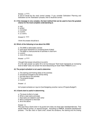 Answer : e ????.
A and B would be the most correct answer. If you consider Solicitation Planning and
Solicitation as the 'Solicitation'process, then E would be correct.
41. If the message is very complex, the best method that can be used to have the greatest
chance for the most complete understanding is
a. oral
b. written
c. nonverbal
d. a and b
e. a, b and c
Answer E. ????
I think the answer should be b.
42. Which of the following is true about the WBS
a. The WBS is deliverable oriented
b. Each level represents an increasing level of detail
c. The WBS is unstructured list of activities in chart form
d. a and b
e. none of the above.
Answer : a ????
I thought that answer should be d (a and b)
A is the right answer as option B is not true because "Each level represents an increasing
level of detail" does not contain the word descending for level! Refer PMBOK 5.3.3.1.
43. The project schedule is not used to determine
a. The starting and finishing dates of the activities
b. Occasional changes to the activity listing
c. the total float of the activities
d. The projects budget
e. b and d
Answer : d
Isn't project schedule an input to Cost Budgeting (another name of Projects Budget?)
44. A Gantt chart is useful in determining
a. The level of effort of a task
b. When a task starts and stops
c. How tasks are related to each other
d. Who is assigned to what task
e. All of the above.
Answer : b
Rita says that a Gantt chart in its purest form does not show task interdependencies. That
would make B correct. (in second thought - According to PMBOK, Schedule development
process - The Bar chart or Gantt chart, shows the durations, the starting and the ending
 