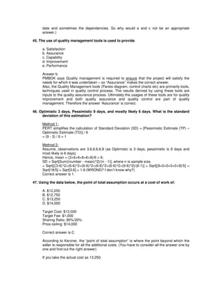 date and sometimes the dependencies. So why would a and c not be an appropriate
answer.)
45. The use of quality management tools is used to provide
a. Satisfaction
b. Assurance
c. Capability
d. Improvement
e. Performance
Answer b
PMBOK says Quality management is required to ensure that the project will satisfy the
needs for which it was undertaken – so “Assurance” makes the correct answer.
Also, the Quality Management tools (Pareto diagram, control charts etc) are primarily tools,
techniques used in quality control process. The results derived by using these tools are
inputs to the quality assurance process. Ultimately the usages of these tools are for quality
improvement and both quality assurance and quality control are part of quality
management. Therefore the answer 'Assurance'is correct.
46. Optimistic 3 days, Pessimistic 9 days, and mostly likely 6 days. What is the standard
deviation of this estimation?
Method 1:
PERT simplifies the calculation of Standard Deviation (SD) = [Pessimistic Estimate (TP) –
Optimistic Estimate (TO)] / 6
= (9 - 3) / 6 = 1
Method 2:
Assume, observations are 3,6,6,6,6,9 (as Optimistic is 3 days, pessimistic is 9 days and
most likely is 6 days).
Hence, mean = (3+6+6+6+6+9)/6 = 6;
SD = Sqrt[Sum{(number - mean)^2}/(n - 1)], where n is sample size.
= Sqrt[{(3-6)^2+(6-6)^2+(6-6)^2+(6-6)^2+(6-6)^2+(9-6)^2}/(6-1)] = Sqrt[{9+0+0+0+0+9}/5] =
Sqrt[18/5] = Sqrt[3.6] = 1.9 (WRONG? I don’t know why?)
Correct answer is 1.
47. Using the data below, the point of total assumption occurs at a cost of work of:
A. $12,250
B. $12,750
C. $13,250
D. $14,000
Target Cost: $12,000
Target Fee: $1,000
Sharing Ratio: 80%/20%
Price ceiling: $14,000
Correct answer is C
According to Kerzner, the “point of total assumption” is where the point beyond which the
seller is responsible for all the additional costs. (You have to consider all the answer one by
one and find out the right answer)
If you take the actual cost as 13,250.
 