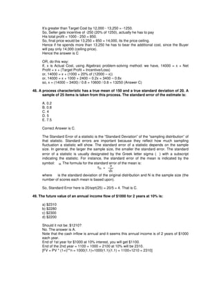 It’s greater than Target Cost by 12,000 - 13,250 = -1250.
So, Seller gets incentive of -250 (20% of 1250), actually he has to pay
His total profit = 1000 - 250 = 850.
So, final price would be 13,250 + 850 = 14,000, its the price ceiling.
Hence if he spends more than 13,250 he has to bear the additional cost, since the Buyer
will pay only 14,000 (ceiling price).
Hence the answer is C
OR, do this way:
If, x is Actual Cost, using Algebraic problem-solving method: we have, 14000 = x + Net
Profit = x + (Target Profit + Incentive/Loss)
or, 14000 = x + (1000 + 20% of (12000 – x))
or, 14000 = x + 1000 + 2400 – 0.2x = 3400 – 0.8x
so, x = (14000 – 3400) / 0.8 = 10600 / 0.8 = 13250 (Answer C)
48. A process characteristic has a true mean of 150 and a true standard deviation of 20. A
sample of 25 items is taken from this process. The standard error of the estimate is:
A. 0.2
B. 0.8
C. 4
D. 5
E. 7.5
Correct Answer is C.
The Standard Error of a statistic is the “Standard Deviation” of the “sampling distribution” of
that statistic. Standard errors are important because they reflect how much sampling
fluctuation a statistic will show. The standard error of a statistic depends on the sample
size. In general, the larger the sample size, the smaller the standard error. The standard
error of a statistic is usually designated by the Greek letter sigma ( ) with a subscript
indicating the statistic. For instance, the standard error of the mean is indicated by the
symbol: M. The formula for the standard error of the mean is:
where is the standard deviation of the original distribution and N is the sample size (the
number of scores each mean is based upon).
So, Standard Error here is 20/sqrt(25) = 20/5 = 4. That is C.
49. The future value of an annual income flow of $1000 for 2 years at 10% is:
a) $2310
b) $2280
c) $2300
d) $2200
Should it not be: $1210?
No. The answer is A.
Note that the cash inflow is annual and it seems this annual income is of 2 years of $1000
each year.
End of 1st year for $1000 at 10% interest, you will get $1100.
End of the 2nd year = 1100 + 1000 = 2100 at 10% will be 2310.
[FV = PV * (1+i)**n = 1000(1.1)+1000(1.1)(1.1) = 1100+1210 = 2310]
 