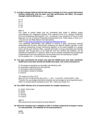 50. A project manager believes that the best way to manage is to form a good, harmonious
working relationship with the team, and high performance will follow. The project
manager could be defined as a _____ manager.
A. 1,9
B. 9,1
C. 1,1
D. 9,9
E. 5,5
ANS: A
Four types of project leader that are considered best suited to different project
circumstances are, imaginative Explorer (9,9), assertive Driver (9,1), catalyst Coordinator
(5,5) and Professional Administrator (1,9) – are placed in four quadrants of Focus (X) and
Approach (Y) axis of General Personality Characteristics Grid. These values of (9,9), (9,1),
(1,9) and (5,5) are Blake-Mouton Grid descriptions.
(Refer to http://www.maxwideman.com/papers/profiles/general.htm)
(1,9) represents Administrator who believes in forming a good, harmonious working
relationship with the team. Administrator recognizes the need for stability, typically in order
to optimize productivity through maximizing repetition to the extent possible on a project
and to get the work finished. Often, requisite information must be assembled and carefully
analyzed, with thought given to the trade-offs and how conflicts and problems can be
resolved and disposed of in advance. Work must be carefully scheduled and procedurized
if potential gains are to be realized and "all the pieces are to be carefully put in place”.
So, the answer is A – (1,9) the Administrator manager.
51. You have summarized the project and note that 28,000 hours have been scheduled,
25,000 hours have been earned and 26,000 hours paid. The correct conclusion is:
A. The project is operating at a favorable cost efficiency ratio.
B. the project is spending more than planned
C. the project is behind schedule
D. the project is ahead of schedule
E. B and C
The answer is C (Isn’t it E?)
Here, EV=25, PV=28 and AC=26; so CV = -1, SV = -3 and CPI = 0.96 and SPI = 0.89.
Therefore it is over budget and behind schedule; but over-budget by very insignificant point,
while it is certainly behind schedule by over 10%. That’s why answer is C.
52. The LEAST effective form of communication for complex situations is:
A. verbal - face to face
B. written
C. formal
D. informal
E. A and C
ANS: E
Why would formal communication be least effective?
53. Electronic Company has a reliability of 0.90. 2 of these components arranged in series
in a sub-assembly. The reliability for the sub-assembly is:
a) 0.9
b) 1.80
 