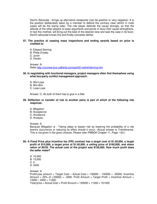 Devil's Advocate - brings up alternative viewpoints (can be positive or very negative). It is
the position deliberately taken by a member to defend the contrary view (which in most
cases will be the losing side). The role player defends the cause strongly, so that the
attitude of the other players to pose arguments and points in favor their cause strengthens.
In fact this method, will bring out the best of the desired view and seal the case in its favor.
Devil's advocate knows this and finally concedes defeat.
57. The practice of ceasing mass inspections and ending awards based on price is
credited to:
A. Edward Deming
B. Philip Crosby
C. Juran
D. Pareto
Answer: A
Refer http://courses.bus.ualberta.ca/orga432-reshef/deming.htm
58. In negotiating with functional managers, project managers often find themselves using
what two-party conflict management approach:
A. Win-Lose
B. Win-Win
C. Lose-Lose
Answer: C, As both of them has to give in a little
59. Deflection or transfer of risk to another party is part of which of the following risk
response:
A. Mitigation
B. Acceptance
C. Avoidance
D. Analysis
Answer: A
Because Mitigation is - Taking steps to lessen risk by lowering the probability of a risk
event's occurrence or reducing its effect should it occur. (Actual answer is Transference.
This is not given in the given choices. Please refer PMBOK Chapter 11, Page: 142.)
60. A Fixed Price plus Incentive fee (FPI) contract has a target cost of $1,30,000, a target
profit of $15,000, a target price of $1,45,000, a ceiling price of $160,000, and share
ration of 80/20. The actual cost of the project was $150,000. How much profit does
the seller make?
A. 10,000
B. 15,000
C. 0
D. 5000
Answer: A
Profit/Loss amount = Target Cost – Actual Cost = 130000 – 150000 = -20000. Incentive
Amount = 20% of (-20000) = -4000. Profit Amount = Target Profit + Incentive Amount =
15000 – 4000 = 11000.
Total price = Actual Cost + Profit Amount = 150000 + 11000 = 161000
 