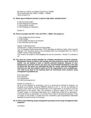 But there is a ceiling, so modified Total Price is 160000.
So the Seller gets only 10000 (=160000 – 150000).
Hence answer is A.
61. Which type of bilateral contract is used for high dollar, standard items?
A. PO (Purchase Order)
B. RFP (Request for Proposal)
C. IFB (Invitation for Bid)
D. RFQ (Request for Quotation)
Answer: C
62. There is a project with CPI = 0.81 and TCPI = 1.00001; this project is:
1. Over budget and cannot recover
2. Under budget
3. Over budget and early in its evolution
4. No inferences can be made.
Answer: 3 (Not quite sure!)
CPI less than 1.0 tells us that we are Over-budget.
The To-Complete-Performance-Index (TCPI) calculates an efficiency factor, which must be
attained, if the remaining works to be completed within the forecasted EAC. So, TCPI of
1.00001 means it looks achievable.
That means, this project is Over-Budgeted but can be recovered – Answer C is closest of
all.
63. You work as a senior project manager for a leading manufacturer of tennis racquets.
Management wants to explore new markets and new products to boost revenue and
profits. You are leading a team to identify potential products. Because of your
background in exercise science you have you recommended developing a new type
of tennis ball. But when you submitted the idea for review, executive management
informed you that this product would not fit the organization's core competences.
You need to go back to the drawing board ad recommend other products using
management's guidelines as:
A) An Assumption
B) A constraint
C) A specification
D) A technical requirement
Answer: A (I chose B....)
As far as this Question is concerned, a lot of us would opt for Choice B. However, my
thoughts are as follows. Going by PMBOK's definition on Ch. 4 - Pg. 40, the restriction of
having to work within the core competencies of the organization is not going to limit the
performance of the project. Also, this restriction is going to apply to an input of the
"Initiation" stage, i.e. the product description. So, it maybe safe to treat this an assumption.
If we treat this as an assumption, it is a factor that is valid for all planning purposes. It has
an impact on the project. It maybe that core competency gets progressively elaborated
(detailed) during the course of the project.
64. In which of the following scope management processes is the scope management plan
prepared?
a) Initiation
 
