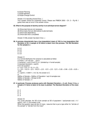 b) Scope Planning
c) Scope definition
d) Scope Change Control
Answer: A (I naturally choose B but...)
Your answer choice B is positively correct. Please see PMBOK 2000 – Ch. 5 – Pg 48. I
guess there was an error in the answer choice.
65. What is the purpose of dummy actvity in an activityon-arrow diagram?
(A) Show task that are not necessary
(B) Show tasks that are alternatives to planned tasks
(C) Show task dependency
(D) Show task that is completed
Answer: D (My answer has been C but...)
66. A process characteristic has a true (population) mean of 150 & a true (population) Std
Deviation of 20. A sample of 25 items is taken from this process. The Std Deviation
for the sample is :-
A. 0.2
B. 0.8
C. 4.0
D. 5.0
Answer: C
In a normal distribution the variance is calculated as follow:
X (mean) = (a1+a2+a3+....+an)/n
V (variance) = sum( (X-an)^2 )/n-1 (divided by n if small sample)
S (standard deviation) = sqrt(V)
From the question:
X = (0.2 + 0.8 + 4 + 5) / 4 = 2.5
V = (2.5 - 0.2)^2 + (2.5 - 0.8)^2 + (2.5 - 4)^2 + (2.5 - 5)^2 = 5.29 + 2.89 + 2.25 + 6.25 =
16.68
S = sqrt(V) = 4.08411 = 4.0. So, the answer is C.
or,
StdDev of Sample = StdDev of Population / sqrt of samplpe size
StdDev of Sample = 20/(sqrt of 25)
StdDev of Sample = 4
67. A particular Process produces parts with Standard Deviation = 6 unit. Every 3 hrs, a
sample of 4 items is taken & its mean is plotted. The Standard Deviation of the mean
is
A : 2
B : 3
C : 4
D : 5
Answer: B
You could calculate, the SD of the sample as SD of population / sqrt(sample size) = 6 /
sqrt(4) = 6/2 = 3. So answer is (B).
When the question says std dev of mean, i assume that is just a typo either for "std dev of
the sample" or "std dev from the mean"
 