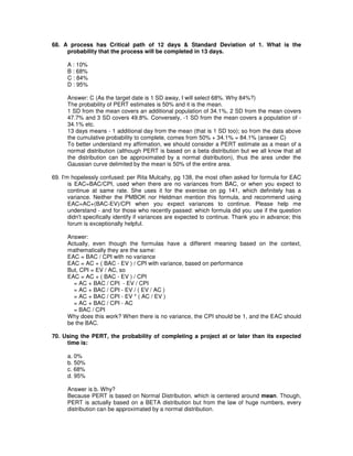 68. A process has Critical path of 12 days & Standard Deviation of 1. What is the
probability that the process will be completed in 13 days.
A : 10%
B : 68%
C : 84%
D : 95%
Answer: C (As the target date is 1 SD away, I will select 68%. Why 84%?)
The probability of PERT estimates is 50% and it is the mean.
1 SD from the mean covers an additional population of 34.1%, 2 SD from the mean covers
47.7% and 3 SD covers 49.8%. Conversely, -1 SD from the mean covers a population of -
34.1% etc.
13 days means - 1 additional day from the mean (that is 1 SD too); so from the data above
the cumulative probability to complete, comes from 50% + 34.1% = 84.1% (answer C)
To better understand my affirmation, we should consider a PERT estimate as a mean of a
normal distribution (although PERT is based on a beta distribution but we all know that all
the distribution can be approximated by a normal distribution), thus the area under the
Gaussian curve delimited by the mean is 50% of the entire area.
69. I'm hopelessly confused: per Rita Mulcahy, pg 138, the most often asked for formula for EAC
is EAC=BAC/CPI, used when there are no variances from BAC, or when you expect to
continue at same rate. She uses it for the exercise on pg 141, which definitely has a
variance. Neither the PMBOK nor Heldman mention this formula, and recommend using
EAC=AC+(BAC-EV)/CPI when you expect variances to continue. Please help me
understand - and for those who recently passed: which formula did you use if the question
didn't specifically identify if variances are expected to continue. Thank you in advance; this
forum is exceptionally helpful.
Answer:
Actually, even though the formulas have a different meaning based on the context,
mathematically they are the same:
EAC = BAC / CPI with no variance
EAC = AC + ( BAC - EV ) / CPI with variance, based on performance
But, CPI = EV / AC, so
EAC = AC + ( BAC - EV ) / CPI
= AC + BAC / CPI - EV / CPI
= AC + BAC / CPI - EV / ( EV / AC )
= AC + BAC / CPI - EV * ( AC / EV )
= AC + BAC / CPI - AC
= BAC / CPI
Why does this work? When there is no variance, the CPI should be 1, and the EAC should
be the BAC.
70. Using the PERT, the probability of completing a project at or later than its expected
time is:
a. 0%
b. 50%
c. 68%
d. 95%
Answer is b. Why?
Because PERT is based on Normal Distribution, which is centered around mean. Though,
PERT is actually based on a BETA distribution but from the law of huge numbers, every
distribution can be approximated by a normal distribution.
 