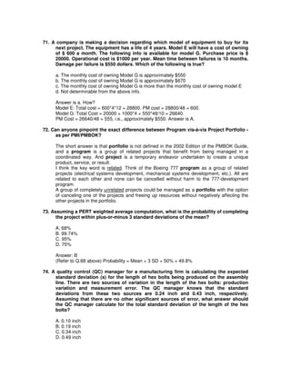 71. A company is making a decision regarding which model of equipment to buy for its
next project. The equipment has a life of 4 years. Model E will have a cost of owning
of $ 600 a month. The following info is available for model G. Purchase price is $
20000. Operational cost is $1000 per year. Mean time between failures is 10 months.
Damage per failure is $550 dollars. Which of the following is true?
a. The monthly cost of owning Model G is approximately $550
b. The monthly cost of owning Model G is approximately $670
c. The monthly cost of owning Model G is more than the monthly cost of owning model E
d. Not determinable from the above info.
Answer is a. How?
Model E: Total cost = 600*4*12 = 28800. PM cost = 28800/48 = 600.
Model G: Total Cost = 20000 + 1000*4 + 550*48/10 = 26640.
PM Cost = 26640/48 = 555, i.e., approximately $550. Answer is A.
72. Can anyone pinpoint the exact difference between Program vis-à-vis Project Portfolio -
as per PMI/PMBOK?
The short answer is that portfolio is not defined in the 2002 Edition of the PMBOK Guide,
and a program is a group of related projects that benefit from being managed in a
coordinated way. And project is a temporary endeavor undertaken to create a unique
product, service, or result.
I think the key word is related. Think of the Boeing 777 program as a group of related
projects (electrical systems development, mechanical systems development, etc.). All are
related to each other and none can be cancelled without harm to the 777-development
program.
A group of completely unrelated projects could be managed as a portfolio with the option
of canceling one of the projects and freeing up resources without negatively affecting the
other projects in the portfolio.
73. Assuming a PERT weighted average computation, what is the probability of completing
the project within plus-or-minus 3 standard deviations of the mean?
A. 68%
B. 99.74%
C. 95%
D. 75%
Answer: B
(Refer to Q.68 above) Probability = Mean + 3 SD = 50% + 49.8%
74. A quality control (QC) manager for a manufacturing firm is calculating the expected
standard deviation (s) for the length of hex bolts being produced on the assembly
line. There are two sources of variation in the length of the hex bolts: production
variation and measurement error. The QC manager knows that the standard
deviations from these two sources are 0.24 inch and 0.43 inch, respectively.
Assuming that there are no other significant sources of error, what answer should
the QC manager calculate for the total standard deviation of the length of the hex
bolts?
A. 0.10 inch
B. 0.19 inch
C. 0.34 inch
D. 0.49 inch
 