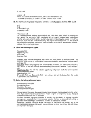E. 0.67 inch
Answer = D
When you add SD, first take Variance, add up and then take Sq root.
Thus New SD = Sqrt(0.24*0.24 + 0.43*0.43) = Sqrt(0.2425) = 0.49
75. The man-hours for project integration activities normally appear at which WBS level?
A. 1
B. 2
C. Work Package
D. Level of Effort
The answer is B
As I understood from referring most materials, the 1st of WBS is the Project or the program
as a whole. The last level of WBS (usually the 4th) is the work package level. Irrespective
of what is there in which level, the cost of integration will definitely be greater in the Work
Package level than the cost of integrating the higher level components. As the level of
decomposition increases, the costs of integrating each of the pieces will definitely increase.
At least this is how I understood.
76. Define the following Risk types:
Favorable Risk
Opportunity Risk
Pure Risk
Business Risk
Business Risk: Positive or Negative Risk, which you need to take for doing business. Like
you may have the risk of loosing your investment money but also has the positive risk of
getting profit.
Pure Risk: This is only negative risk, which can be insurable. And without insurance it is
very difficult to plan any suitable response strategy for this risk, like Fire, Flood, Accident,
etc.
Opportunity Risk: The risk that a better opportunity will present itself after an irreversible
decision had been made.
Favorable Risk: ???
[Favorable Risk and Opportunity Risk I am not sure but isn't it obvious from the words
"Opportunity" and "Favorable"]
77. Define the following Damage types:
Compensatory Damages
Punitive Damages
Liquidated Damages
Consequential Damages
Compensatory Damages: damages intended to compensate the injured party for his or her
loss. If you lose money because someone doesn't keep his or her promise to you, the court
makes that person pay you for your loss.
Punitive Damages: damages intended to punish the wrongdoer. In general, punitive
damages are awarded when the wrongdoer violates the law, as opposed to breaking a
promise. Punitive damages would not be awarded for a breach of contract.
Liquidated Damages: damages where the amount is specified in the contract, e.g. if the
contract includes a clause that says if you don't deliver on time, you will pay $50,000, those
are liquidated damages.
 