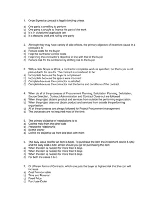 1. Once Signed a contract is legally binding unless
a) One party is unwilling to perform
b) One party is unable to finance his part of the work
c) It is in violation of applicable law
d) It is declared void and null by one party
2. Although they may have variety of side effects, the primary objective of incentive clause in a
contract is to
a) Reduce costs for the buyer
b) Help the contractor control costs
c) Help bring the contractor’s objective in line with that of the buyer
d) Reduce risk for the contractor by shifting risk to the buyer
3. With a clear Scope of Work, a contractor completes work as specified, but the buyer is not
pleased with the results. The contract is considered to be:
a) Incomplete because the buyer is not pleased
b) Incomplete because the specs were incorrect
c) Complete because the contractor is satisfied
d) Complete because the contractor met the terms and conditions of the contract.
4. When do all of the processes of Procurement Planning, Solicitation Planning, Solicitation,
Source Selection, Contract Administration and Contract Close-out are followed
a) When the project obtains product and services from outside the performing organization.
b) When the project does not obtain product and services from outside the performing
organization.
c) All of the processes are always followed for Project Procurement management
d) The processes are not required most of the time.
5. The primary objective of negotiations is to
a) Get the most from the other side
b) Protect the relationship
c) Be the winner
d) Define the objective up front and stick with them
6. The daily lease cost for an item is $230. To purchase the item the investment cost id $1000
and the daily cost is $30. When should you go for purchasing the item
a) When the item is needed for more than 3 days
b) When the item is needed for more than 5 days
c) When the item is needed for more than 6 days
d) For both the cases b & c.
7. Of different forms of Contracts, which one puts the buyer at highest risk that the cost will
increase
a) Cost Reimbursable
b) Time and Material
c) Fixed Price
d) Purchase Order
 