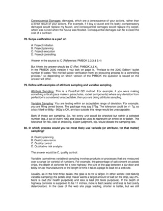 Consequential Damages: damages, which are a consequence of your actions, rather than
a direct result of your actions. For example, if I buy a faucet and it's leaky, compensatory
damages would replace my faucet, and consequential damages would replace my carpet,
which was ruined when the house was flooded. Consequential damages can far exceed the
cost of a contract.
78. Scope verification is a part of:
A. Project initiation
B. Project planning
C. Project execution
D. Project controlling
Answer in the source is: C (Reference: PMBOK 3.3.3 & 5.4)
But I think the answer should be 'D'(Ref. PMBOK 3.3.4).
In the PMBOK 2000 version if you look on page ix, "Preface to the 2000 Edition" bullet
number 8 states "We moved scope verification from an executing process to a controlling
process." so depending on which version of the PMBOK the question is based on the
answer will differ.
79. Define with examples of attribute sampling and variable sampling.
Attribute Sampling: This is a Pass/Fail QC method. For example, if you were making
something critical (pace makers, parachutes, rocket components) where any deviation from
perfection is considered unacceptable, then you are doing attribute sampling.
Variable Sampling: You are testing within an acceptable range of deviation. For example,
you are filling cereal boxes. The package may say 975g. The tolerance could be +/- 7g, so
a box filled to 968g - 982g is OK, any box outside this range would be unacceptable.
Both of these are sampling. So, not every unit would be checked but rather a selected
number (eg. 3 out of every 100) and would be used to represent an entire lot or batch. The
tolerance for risk, cost of checking, expert judgment, etc. would dictate the sampling rate.
80. In which process would you be most likely use variable [or attribute, for that matter]
sampling?
A. Quality planning
B. Quality assurance
C. Quality control
D. Qualitative risk analysis
The answer would be C, quality control.
Variable (sometimes variables) sampling involves products or processes that are measured
over a range (or variety) of numbers. For example, the percentage of salt content on potato
chips, the depth of concrete for a new highway, the size of the gap between a car door and
body for car manufacturers or the length of time it takes a page to load on a web site.
Usually, as in the first three cases, the goal is to hit a target. In other words: (still talking
variable sampling) the potato chip maker wants a target amount of salt on the chip, say 2%.
More is bad (for health purposes) and less is bad (for taste purposes). If the depth of
highway concrete is supposed to be 11 inches, more is bad (waste) and less is bad (early
deterioration). In the case of the web site page loading, shorter is better, but we still
 