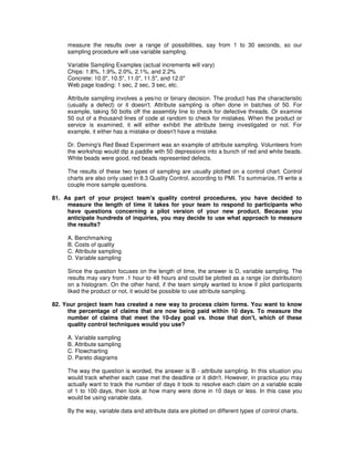 measure the results over a range of possibilities, say from 1 to 30 seconds, so our
sampling procedure will use variable sampling.
Variable Sampling Examples (actual increments will vary)
Chips: 1.8%, 1.9%, 2.0%, 2.1%, and 2.2%
Concrete: 10.0", 10.5", 11.0", 11.5", and 12.0"
Web page loading: 1 sec, 2 sec, 3 sec, etc.
Attribute sampling involves a yes/no or binary decision. The product has the characteristic
(usually a defect) or it doesn't. Attribute sampling is often done in batches of 50. For
example, taking 50 bolts off the assembly line to check for defective threads. Or examine
50 out of a thousand lines of code at random to check for mistakes. When the product or
service is examined, it will either exhibit the attribute being investigated or not. For
example, it either has a mistake or doesn't have a mistake.
Dr. Deming's Red Bead Experiment was an example of attribute sampling. Volunteers from
the workshop would dip a paddle with 50 depressions into a bunch of red and white beads.
White beads were good, red beads represented defects.
The results of these two types of sampling are usually plotted on a control chart. Control
charts are also only used in 8.3 Quality Control, according to PMI. To summarize, I'll write a
couple more sample questions.
81. As part of your project team's quality control procedures, you have decided to
measure the length of time it takes for your team to respond to participants who
have questions concerning a pilot version of your new product. Because you
anticipate hundreds of inquiries, you may decide to use what approach to measure
the results?
A. Benchmarking
B. Costs of quality
C. Attribute sampling
D. Variable sampling
Since the question focuses on the length of time, the answer is D, variable sampling. The
results may vary from .1 hour to 48 hours and could be plotted as a range (or distribution)
on a histogram. On the other hand, if the team simply wanted to know if pilot participants
liked the product or not, it would be possible to use attribute sampling.
82. Your project team has created a new way to process claim forms. You want to know
the percentage of claims that are now being paid within 10 days. To measure the
number of claims that meet the 10-day goal vs. those that don't, which of these
quality control techniques would you use?
A. Variable sampling
B. Attribute sampling
C. Flowcharting
D. Pareto diagrams
The way the question is worded, the answer is B - attribute sampling. In this situation you
would track whether each case met the deadline or it didn't. However, in practice you may
actually want to track the number of days it took to resolve each claim on a variable scale
of 1 to 100 days, then look at how many were done in 10 days or less. In this case you
would be using variable data.
By the way, variable data and attribute data are plotted on different types of control charts.
 