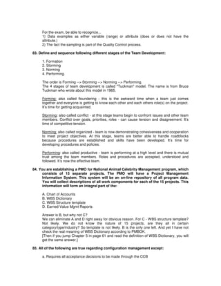 For the exam, be able to recognize...
1) Data examples as either variable (range) or attribute (does or does not have the
attribute.)
2) The fact the sampling is part of the Quality Control process.
83. Define and sequence following different stages of the Team Development:
1. Formation
2. Storming
3. Norming
4. Performing.
The order is Forming --> Storming --> Norming --> Performing.
The 4 stages of team development is called "Tuckman" model. The name is from Bruce
Tuckman who wrote about this model in 1965.
Forming: also called floundering - this is the awkward time when a team just comes
together and everyone is getting to know each other and each others role(s) on the project.
It’s time for getting acquainted.
Storming: also called conflict - at this stage teams begin to confront issues and other team
members. Conflict over goals, priorities, roles - can cause tension and disagreement. It’s
time of competitive tension.
Norming: also called organized - team is now demonstrating cohesiveness and cooperation
to meet project objectives. At this stage, teams are better able to handle roadblocks
because procedures are established and skills have been developed. It’s time for
developing procedures and policies.
Performing: also called productive - team is performing at a high level and there is mutual
trust among the team members. Roles and procedures are accepted, understood and
followed. It’s now the effective team.
84. You are establishing a PMO for National Animal Celebrity Management program, which
consists of 15 separate projects. The PMO will have a Project Management
Information System. This system will be an on-line repository of all program data.
You will collect descriptions of all work components for each of the 15 projects. This
information will form an integral part of the:
A. Chart of Accounts
B. WBS Dictionary
C. WBS Structure template
D. Earned Value Mgmt Reports
Answer is B, but why not C?
We can eliminate A and D right away for obvious reason. For C - WBS structure template?
Not likely. We do not know the nature of 15 projects, are they all in certain
category/type/industry? So template is not likely. B is the only one left. And yet I have not
check the real meaning of WBS Dictionary according to PMBOK.
[Then if you jump Chapter 5 in page 61 and read the definition of WBS Dictionary, you will
get the same answer.]
85. All of the following are true regarding configuration management except:
a. Requires all acceptance decisions to be made through the CCB
 