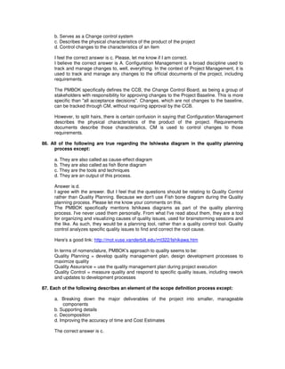 b. Serves as a Change control system
c. Describes the physical characteristics of the product of the project
d. Control changes to the characteristics of an item
I feel the correct answer is c. Please, let me know if I am correct.
I believe the correct answer is A. Configuration Management is a broad discipline used to
track and manage changes to, well, everything. In the context of Project Management, it is
used to track and manage any changes to the official documents of the project, including
requirements.
The PMBOK specifically defines the CCB, the Change Control Board, as being a group of
stakeholders with responsibility for approving changes to the Project Baseline. This is more
specific than "all acceptance decisions". Changes, which are not changes to the baseline,
can be tracked through CM, without requiring approval by the CCB.
However, to split hairs, there is certain confusion in saying that Configuration Management
describes the physical characteristics of the product of the project. Requirements
documents describe those characteristics, CM is used to control changes to those
requirements.
86. All of the following are true regarding the Ishiwaka diagram in the quality planning
process except:
a. They are also called as cause-effect diagram
b. They are also called as fish Bone diagram
c. They are the tools and techniques
d. They are an output of this process.
Answer is d.
I agree with the answer. But I feel that the questions should be relating to Quality Control
rather than Quality Planning. Because we don't use Fish bone diagram during the Quality
planning process. Please let me know your comments on this.
The PMBOK specifically mentions Ishikawa diagrams as part of the quality planning
process. I've never used them personally. From what I've read about them, they are a tool
for organizing and visualizing causes of quality issues, used for brainstorming sessions and
the like. As such, they would be a planning tool, rather than a quality control tool. Quality
control analyzes specific quality issues to find and correct the root cause.
Here's a good link: http://mot.vuse.vanderbilt.edu/mt322/Ishikawa.htm
In terms of nomenclature, PMBOK's approach to quality seems to be:
Quality Planning = develop quality management plan, design development processes to
maximize quality
Quality Assurance = use the quality management plan during project execution
Quality Control = measure quality and respond to specific quality issues, including rework
and updates to development processes
87. Each of the following describes an element of the scope definition process except:
a. Breaking down the major deliverables of the project into smaller, manageable
components
b. Supporting details
c. Decomposition
d. Improving the accuracy of time and Cost Estimates
The correct answer is c.
 