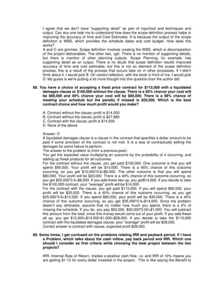 I agree that we don’t have "supporting detail" as part of input/tool and techniques and
output. Can any one help me to understand how does the scope definition process helps in
improving the accuracy of time and Cost Estimates. It is because the output of the scope
definition is WBS, which provides the schedule dates and cost budget. How does this
works?
A and C are gimmes. Scope definition involves creating the WBS, which is decomposition
of the project deliverables. The other two, ugh. There is no mention of supporting details,
but there is mention of other planning outputs. Scope Planning, for example, has
supporting detail as an output. There is no doubt that scope definition results improved
accuracy of time and cost estimates; but this is not an element of the scope definition
process, this is a result of the process that occurs later on in other processes. If I didn't
think about it, I would pick B. On careful reflection, with the book in front of me, I would pick
D. My guess is we're putting a lot more thought into this question than the author did.
88. You have a choice of accepting a fixed price contract for $115,000 with a liquidated
damages clause or $100,000 without the clause. There is a 60% chance your cost will
be $90,000 and 40% chance your cost will be $80,000. There is a 98% chance of
meeting your schedule but the penalty if missed is $50,000. Which is the best
contract choice and how much profit would you make?
A. Contract without the clause; profit is $14,000
B. Contract without the clause; profit is $27,980
C. Contract with the clause; profit is $14,000
D. None of the above
Answer: D
A liquidated damages clause is a clause in the contract that specifies a dollar amount to be
paid if some provision of the contract is not met. It is a way of contractually setting the
damages for some failure to perform.
The answer to the problem is (from a previous post):
You get the expected value multiplying an outcome by the probability of it occurring, and
adding up these products for all outcomes.
For the contract without the clause, you get paid $100,000. One outcome is that you will
spend $90,000. Your profit will be $10,000. There is a 60% chance of this outcome
occurring, so you get $10,000*0.6=$6,000. The other outcome is that you will spend
$80,000. Your profit will be $20,000. There is a 40% chance of this outcome occurring, so
you get $20,000*0.4=$8,000. If you add these two up, you get$14,000. If you decide to take
the $100,000 contract, your "average" profit will be $14,000.
For the contract with the clause, you get paid $115,000. If you will spend $90,000, your
profit will be $25,000. There is a 60% chance of this outcome occurring, so you get
$25,000*0.6=$15,000. If you spend $80,000, your profit will be $35,000. There is a 40%
chance of this outcome occurring, so you get $35,000*0.4=$14,000. Since the problem
doesn't say otherwise, assume that no matter how much you spend, there is a 2% of
missing the schedule. If you do, you pay $50,000. $50,000*0.02=$1,000. You will subtract
this amount from the total, since this money would come out of your profit. If you add these
all up, you get $15,000+$14,000-$1,000=$28,000. If you decide to take the $115,000
contract with the liquidated damages clause, your "average" profit will be $28,000.
Correct answer is contract with clause, expected profit $28,000.
89. Some times, I get confused on the problems relating IRR and payback period. If I have
a Problem, which talks about the cash inflow, pay back period and IRR. Which one
should I consider as first criteria while choosing the best project between the two
projects?
IRR, Internal Rate of Return, implies a positive cash flow, i.e. and IRR of 10% means you
are getting $1.10 for every dollar invested in the project. This is like saying the Benefit to
 
