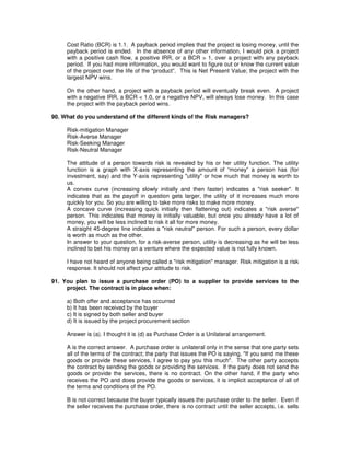 Cost Ratio (BCR) is 1.1. A payback period implies that the project is losing money, until the
payback period is ended. In the absence of any other information, I would pick a project
with a positive cash flow, a positive IRR, or a BCR > 1, over a project with any payback
period. If you had more information, you would want to figure out or know the current value
of the project over the life of the “product”. This is Net Present Value; the project with the
largest NPV wins.
On the other hand, a project with a payback period will eventually break even. A project
with a negative IRR, a BCR < 1.0, or a negative NPV, will always lose money. In this case
the project with the payback period wins.
90. What do you understand of the different kinds of the Risk managers?
Risk-mitigation Manager
Risk-Averse Manager
Risk-Seeking Manager
Risk-Neutral Manager
The attitude of a person towards risk is revealed by his or her utility function. The utility
function is a graph with X-axis representing the amount of “money” a person has (for
investment, say) and the Y-axis representing "utility" or how much that money is worth to
us.
A convex curve (increasing slowly initially and then faster) indicates a "risk seeker". It
indicates that as the payoff in question gets larger, the utility of it increases much more
quickly for you. So you are willing to take more risks to make more money.
A concave curve (increasing quick initially then flattening out) indicates a "risk averse"
person. This indicates that money is initially valuable, but once you already have a lot of
money, you will be less inclined to risk it all for more money.
A straight 45-degree line indicates a "risk neutral" person. For such a person, every dollar
is worth as much as the other.
In answer to your question, for a risk-averse person, utility is decreasing as he will be less
inclined to bet his money on a venture where the expected value is not fully known.
I have not heard of anyone being called a "risk mitigation" manager. Risk mitigation is a risk
response. It should not affect your attitude to risk.
91. You plan to issue a purchase order (PO) to a supplier to provide services to the
project. The contract is in place when:
a) Both offer and acceptance has occurred
b) It has been received by the buyer
c) It is signed by both seller and buyer
d) It is issued by the project procurement section
Answer is (a). I thought it is (d) as Purchase Order is a Unilateral arrangement.
A is the correct answer. A purchase order is unilateral only in the sense that one party sets
all of the terms of the contract; the party that issues the PO is saying, "If you send me these
goods or provide these services, I agree to pay you this much". The other party accepts
the contract by sending the goods or providing the services. If the party does not send the
goods or provide the services, there is no contract. On the other hand, if the party who
receives the PO and does provide the goods or services, it is implicit acceptance of all of
the terms and conditions of the PO.
B is not correct because the buyer typically issues the purchase order to the seller. Even if
the seller receives the purchase order, there is no contract until the seller accepts, i.e. sells
 