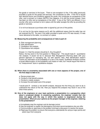 the goods or services to the buyer. There is one exception to this: if the seller previously
provided a quote for the goods and services, this constitutes an offer. If the PO is issued
with identical terms and conditions against the quote, this constitutes an acceptance of the
offer, and a contract is in place (NOTE:if this happens, A is still the correct answer, there
has been an offer and an acceptance of the offer). If any of the T&C's are different, it is a
counter offer and a contract is not in place until the seller accepts the offer by providing the
goods or services.
C is not true because a purchase order is signed by just one of the parties.
D is not true for the same reasons as B, with the additional reason that the seller has not
yet received the PO. So even if the seller provided a quote and a PO was issued, if it was
never delivered to the seller, no contract is in place.
92. Measuring the probability and consequences of risks is part of:
A. Risk management planning
B. Risk identification
C. Qualitative risk analysis
D. Quantitative risk analysis
Answer: A. (I feel the answer should be C. Any thoughts?)
Notice, the key word in the first question is "Measuring". This would imply D - quantitative
risk analysis. It would not be A, because Risk Management Planning deals with your
general approach to managing risk, not with specific risks. Risk Identification doesn't
involve any estimation of the probability of a risk or the impact. Qualitative Analysis involves
a broad determination of the probability and impact of risks, but I would argue that there is
no "measurement" done in qualitative analysis.
93. When there is uncertainty associated with one or more aspects of the project, one of
the first steps to take is to:
a. Revise project plan
b. Conduct a risk-benefit analysis
c. Conduct a needs analysis
d. Increase the estimated cost of the project
I would pick B - conduct a risk benefit analysis, because the first thing you want to do is
understand the nature of the risk. How you respond this analysis may result in any of the
other three actions.
94. One of the engineers on your team performs a presentation to a perspective client
about a proposed design. In answering questions, the engineer reveals that she
does not agree with the way in which this system is engineered during the
presentation. What are your options as the project manager of the engineer, listening
to the presentation?
a) Immediately stop the engineer and do damage control
b) Ask the engineer to explain the discrepancy and what recommendations she can offer
c) Communicate an openness to the problem and lead a discussion to resolve the issues
d) Rephrase the problem to ensure that everyone understands the various major points and
solicit input from everyone
 