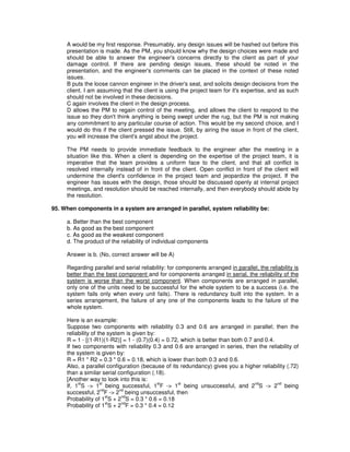 A would be my first response. Presumably, any design issues will be hashed out before this
presentation is made. As the PM, you should know why the design choices were made and
should be able to answer the engineer's concerns directly to the client as part of your
damage control. If there are pending design issues, these should be noted in the
presentation, and the engineer's comments can be placed in the context of these noted
issues.
B puts the loose cannon engineer in the driver's seat, and solicits design decisions from the
client. I am assuming that the client is using the project team for it's expertise, and as such
should not be involved in these decisions.
C again involves the client in the design process.
D allows the PM to regain control of the meeting, and allows the client to respond to the
issue so they don't think anything is being swept under the rug, but the PM is not making
any commitment to any particular course of action. This would be my second choice, and I
would do this if the client pressed the issue. Still, by airing the issue in front of the client,
you will increase the client's angst about the project.
The PM needs to provide immediate feedback to the engineer after the meeting in a
situation like this. When a client is depending on the expertise of the project team, it is
imperative that the team provides a uniform face to the client, and that all conflict is
resolved internally instead of in front of the client. Open conflict in front of the client will
undermine the client's confidence in the project team and jeopardize the project. If the
engineer has issues with the design, those should be discussed openly at internal project
meetings, and resolution should be reached internally, and then everybody should abide by
the resolution.
95. When components in a system are arranged in parallel, system reliability be:
a. Better than the best component
b. As good as the best component
c. As good as the weakest component
d. The product of the reliability of individual components
Answer is b. (No, correct answer will be A)
Regarding parallel and serial reliability: for components arranged in parallel, the reliability is
better than the best component and for components arranged in serial, the reliability of the
system is worse than the worst component. When components are arranged in parallel,
only one of the units need to be successful for the whole system to be a success (i.e. the
system fails only when every unit fails). There is redundancy built into the system. In a
series arrangement, the failure of any one of the components leads to the failure of the
whole system.
Here is an example:
Suppose two components with reliability 0.3 and 0.6 are arranged in parallel; then the
reliability of the system is given by:
R = 1 - [(1-R1)(1-R2)] = 1 - (0.7)(0.4) = 0.72, which is better than both 0.7 and 0.4.
If two components with reliability 0.3 and 0.6 are arranged in series, then the reliability of
the system is given by:
R = R1 * R2 = 0.3 * 0.6 = 0.18, which is lower than both 0.3 and 0.6.
Also, a parallel configuration (because of its redundancy) gives you a higher reliability (.72)
than a similar serial configuration (.18).
[Another way to look into this is:
If, 1
st
S -> 1
st
being successful, 1
st
F -> 1
st
being unsuccessful, and 2
nd
S -> 2
nd
being
successful, 2
nd
F -> 2
nd
being unsuccessful, then
Probability of 1
st
S + 2
nd
S = 0.3 * 0.6 = 0.18
Probability of 1
st
S + 2
nd
F = 0.3 * 0.4 = 0.12
 